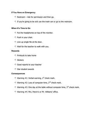 If You Have an Emergency

      Restroom – Ask for permission and then go.

      If you’re going to be sick use the trash can or go to the restroom.


When It’s Time to Go

      Put the headphones on top of the monitor.

      Push in your chair.

      Line up single file at the door.

      Wait for the teacher to walk with you.

Rewards

      Printouts to take home

      Stickers

      Good reports to your teacher

      Star student awards

Consequences

      Warning #1: Verbal warning, 1st check mark.

      Warning #2: Loss of computer time, 2nd check mark.

      Warning #3: One day at the table without computer time, 3rd check mark.

      Warning #4: Mrs. Potvin’s or Mr. Williams’ office.
 