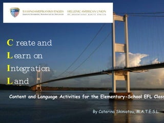 C reate and L earn on I ntegration L and Content and Language Activities for the Elementary-School EFL Class By Caterina Skiniotou, M.A.T.E.S.L. 