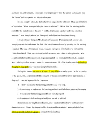 and many cancer treatments. I was right away impressed by how the teacher and students care

for “Susan” and incorporate her into the classroom.

       In Mrs. Joseph’s Class, the daily objectives are posted for all to see. They are in the form

of a question: “What strategies help you count to subtract?”. Below that, the learning goal is

posted for the math lesson of the day: “I will be able to draw a picture and write a number

sentence.” Mrs. Joseph pointed out these goals and objectives throughout the day.

       I observed many things in Mrs. Joseph’s Classroom. During one math lesson, Mrs.

Joseph gathered the students on the floor. She started out the lesson by pointing out the learning

objective. She used a Promethean board. Students were given opportunities to work on the

Promethean board. Then, they returned to their seats and used cubes to solve problems. Mrs.

Joseph rotated around the classroom, helping as needed. To conclude the lesson, the students

were called up to show answers on the document cameras. All of the involvement in technology

(Chapter 7, page 205) was very motivating to the students!

       During this lesson, assessment (Chapter 5, page 138) was taking place. At the beginning

of the lesson, Mrs. Joseph reminded the students of this assessment they are to keep in mind as

they work. A scale is posted in the classroom:

        1—I don’t understand the learning goal and I need your help.

       2—I am starting to understand the learning goal and with help I can get the right answer.

       3—I understand the learning goal and I can work by myself.

       4—I understand the learning goal and I can teach it to a friend.

       Dommerich is my neighborhood school, and I was thrilled to observe and learn more

about the school. After a few days with Mrs. Joseph and her students, I was reminded of the

intrinsic rewards (Chapter 1, page 4) associated with teaching.
 