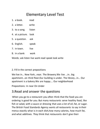 Elementary Level Test
1. a book. read
2. a letter. write
3. to a song. listen
4. at a picture. look
5. a question. ask
6. English. speak
7. in town. live
8. in a bank work
Words: ask listen live work read speak look write
2. Fill in the correct prepositions
We live in… New York…near. The Browery.We live …in.. big
apartment…on third floor.Our building is under. The library…in… Our
apartment is a bakery.We are happy…. Our neighborhood
Prepositions: In near On Under
3.Read and answer the questions
When you go to a restaurant you often think that the food you are
ordering is good for you. But many restaurants serve healthy food, like
fish or salad, with a sauce or dressing that uses a lot of oil, fat, or sugar.
The British Food Standards Agency wants all restaurants to say in their
menus exactly what is in each dish,how many calories, how much fat,
and what additives. They think that restaurants don't give their
 