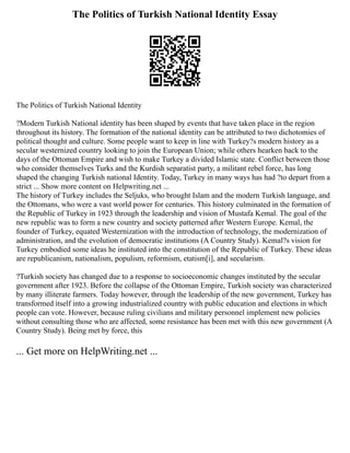 The Politics of Turkish National Identity Essay
The Politics of Turkish National Identity
?Modern Turkish National identity has been shaped by events that have taken place in the region
throughout its history. The formation of the national identity can be attributed to two dichotomies of
political thought and culture. Some people want to keep in line with Turkey?s modern history as a
secular westernized country looking to join the European Union; while others hearken back to the
days of the Ottoman Empire and wish to make Turkey a divided Islamic state. Conflict between those
who consider themselves Turks and the Kurdish separatist party, a militant rebel force, has long
shaped the changing Turkish national Identity. Today, Turkey in many ways has had ?to depart from a
strict ... Show more content on Helpwriting.net ...
The history of Turkey includes the Seljuks, who brought Islam and the modern Turkish language, and
the Ottomans, who were a vast world power for centuries. This history culminated in the formation of
the Republic of Turkey in 1923 through the leadership and vision of Mustafa Kemal. The goal of the
new republic was to form a new country and society patterned after Western Europe. Kemal, the
founder of Turkey, equated Westernization with the introduction of technology, the modernization of
administration, and the evolution of democratic institutions (A Country Study). Kemal?s vision for
Turkey embodied some ideas he instituted into the constitution of the Republic of Turkey. These ideas
are republicanism, nationalism, populism, reformism, etatism[i], and secularism.
?Turkish society has changed due to a response to socioeconomic changes instituted by the secular
government after 1923. Before the collapse of the Ottoman Empire, Turkish society was characterized
by many illiterate farmers. Today however, through the leadership of the new government, Turkey has
transformed itself into a growing industrialized country with public education and elections in which
people can vote. However, because ruling civilians and military personnel implement new policies
without consulting those who are affected, some resistance has been met with this new government (A
Country Study). Being met by force, this
... Get more on HelpWriting.net ...
 