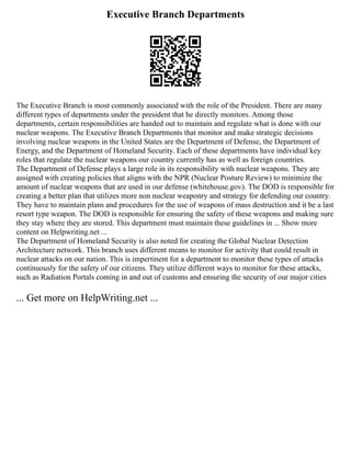 Executive Branch Departments
The Executive Branch is most commonly associated with the role of the President. There are many
different types of departments under the president that he directly monitors. Among those
departments, certain responsibilities are handed out to maintain and regulate what is done with our
nuclear weapons. The Executive Branch Departments that monitor and make strategic decisions
involving nuclear weapons in the United States are the Department of Defense, the Department of
Energy, and the Department of Homeland Security. Each of these departments have individual key
roles that regulate the nuclear weapons our country currently has as well as foreign countries.
The Department of Defense plays a large role in its responsibility with nuclear weapons. They are
assigned with creating policies that aligns with the NPR (Nuclear Posture Review) to minimize the
amount of nuclear weapons that are used in our defense (whitehouse.gov). The DOD is responsible for
creating a better plan that utilizes more non nuclear weaponry and strategy for defending our country.
They have to maintain plans and procedures for the use of weapons of mass destruction and it be a last
resort type weapon. The DOD is responsible for ensuring the safety of these weapons and making sure
they stay where they are stored. This department must maintain these guidelines in ... Show more
content on Helpwriting.net ...
The Department of Homeland Security is also noted for creating the Global Nuclear Detection
Architecture network. This branch uses different means to monitor for activity that could result in
nuclear attacks on our nation. This is impertinent for a department to monitor these types of attacks
continuously for the safety of our citizens. They utilize different ways to monitor for these attacks,
such as Radiation Portals coming in and out of customs and ensuring the security of our major cities
... Get more on HelpWriting.net ...
 