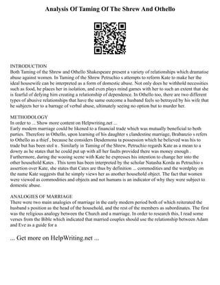 Analysis Of Taming Of The Shrew And Othello
INTRODUCTION
Both Taming of the Shrew and Othello Shakespeare present a variety of relationships which dramatise
abuse against women. In Taming of the Shrew Petruchio s attempts to reform Kate to make her the
ideal housewife can be interpreted as a form of domestic abuse. Not only does he withhold necessities
such as food, he places her in isolation, and even plays mind games with her to such an extent that she
is fearful of defying him creating a relationship of dependence. In Othello too, there are two different
types of abusive relationships that have the same outcome a husband feels so betrayed by his wife that
he subjects her to a barrage of verbal abuse, ultimately seeing no option but to murder her.
METHODOLOGY
In order to ... Show more content on Helpwriting.net ...
Early modern marriage could be likened to a financial trade which was mutually beneficial to both
parties. Therefore in Othello, upon learning of his daughter s clandestine marriage, Brabanzio s refers
to Othello as a thief , because he considers Desdemona ta possession which he believed was his to
trade but has been stol n . Similarly in Taming of the Shrew, Petruchio regards Kate as a mean to a
dowry as he states that he could put up with all her faults provided there was money enough .
Furthermore, during the wooing scene with Kate he expresses his intention to change her into the
other household Kates . This term has been interpreted by the scholar Natasha Korda as Petruchio s
assertion over Kate, she states that Cates are thus by definition ... commodities and the wordplay on
the name Kate suggests that he simply views her as another household object. The fact that women
were viewed as commodities and objects and not humans is an indicator of why they were subject to
domestic abuse.
ANALOGIES OF MARRIAGE
There were two main analogies of marriage in the early modern period both of which reiterated the
husband s position as the head of the household, and the rest of the members as subordinates. The first
was the religious analogy between the Church and a marriage. In order to research this, I read some
verses from the Bible which indicated that married couples should use the relationship between Adam
and Eve as a guide for a
... Get more on HelpWriting.net ...
 