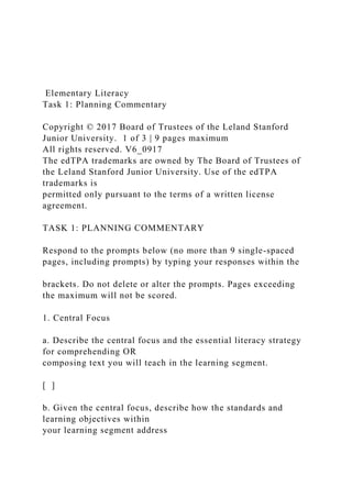 Elementary Literacy
Task 1: Planning Commentary
Copyright © 2017 Board of Trustees of the Leland Stanford
Junior University. 1 of 3 | 9 pages maximum
All rights reserved. V6_0917
The edTPA trademarks are owned by The Board of Trustees of
the Leland Stanford Junior University. Use of the edTPA
trademarks is
permitted only pursuant to the terms of a written license
agreement.
TASK 1: PLANNING COMMENTARY
Respond to the prompts below (no more than 9 single-spaced
pages, including prompts) by typing your responses within the
brackets. Do not delete or alter the prompts. Pages exceeding
the maximum will not be scored.
1. Central Focus
a. Describe the central focus and the essential literacy strategy
for comprehending OR
composing text you will teach in the learning segment.
[ ]
b. Given the central focus, describe how the standards and
learning objectives within
your learning segment address
 