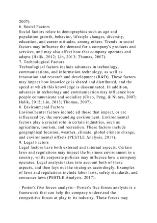 2007).
6. Social Factors
Social factors relate to demographics such as age and
population growth, behavior, lifestyle changes, diversity,
education, and career attitudes, among others. Trends in social
factors may influence the demand for a company's products and
services, and may also affect how that company operates and
adapts (Halik, 2012; Lin, 2013; Thomas, 2007).
7. Technological Factors
Technological factors include advances in technology,
communications, and information technology, as well as
innovation and research and development (R&D). These factors
may impact how knowledge is shared and distributed, and the
speed at which this knowledge is disseminated. In addition,
advances in technology and communication may influence how
people communicate and socialize (Chao, Peng, & Nunes, 2007;
Halik, 2012; Lin, 2013; Thomas, 2007).
8. Environmenal Factors
Environmental factors include all those that impact, or are
influenced by, the surrounding environment. Environmental
factors play a crucial role in certain industries, such as
agriculture, tourism, and recreation. These factors include
geographical location, weather, climate, global climate change,
and environmental offsets (PESTLE Analysis, 2017).
9. Legal Factors
Legal factors have both external and internal aspects. Certain
laws and regulations may impact the business environment in a
country, while corporate policies may influence how a company
operates. Legal analysis takes into account both of these
aspects, and then lays out the strategies accordingly. Examples
of laws and regulations include labor laws, safety standards, and
consumer laws (PESTLE Analysis, 2017).
· Porter's five forces analysis—Porter's five forces analysis is a
framework that can help the company understand the
competitive forces at play in its industry. These forces may
 