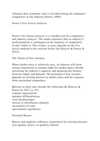 influence how economic value is divided among the company's
competitors in the industry (Porter, 2008).
Porter’s Five Forces Analysis
Porter's five forces analysis is a valuable tool for competitive
and industry analysis. The model stipulates that an industry's
profit potential is contingent on the intensity of competitive
rivalry within it. This rivalry, in turn, depends on the five
forces outlined in the sections below (de Kluyver & Pearce II,
2012).
The Threat of New Entrants
When market entry is relatively easy, an industry will show
strong competition as entrants fight for market share, thereby
increasing the industry's capacity and upsetting the balance
between supply and demand. The potential of new entrants
depends on existing barriers to market entry and the response
from entrenched competitors.
Barriers to entry may include the following (de Kluyver &
Pearce II, 2012, p. 55):
•capital requirements
•product differentiation
•cost disadvantages
•access to distribution channels
•economies of scale
•government regulations
Powerful Buyers
Buyers and suppliers influence competition by exerting pressure
over quality, prices, or quantity offered.
 