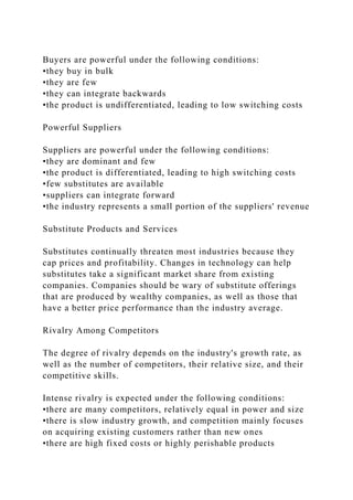 Buyers are powerful under the following conditions:
•they buy in bulk
•they are few
•they can integrate backwards
•the product is undifferentiated, leading to low switching costs
Powerful Suppliers
Suppliers are powerful under the following conditions:
•they are dominant and few
•the product is differentiated, leading to high switching costs
•few substitutes are available
•suppliers can integrate forward
•the industry represents a small portion of the suppliers' revenue
Substitute Products and Services
Substitutes continually threaten most industries because they
cap prices and profitability. Changes in technology can help
substitutes take a significant market share from existing
companies. Companies should be wary of substitute offerings
that are produced by wealthy companies, as well as those that
have a better price performance than the industry average.
Rivalry Among Competitors
The degree of rivalry depends on the industry's growth rate, as
well as the number of competitors, their relative size, and their
competitive skills.
Intense rivalry is expected under the following conditions:
•there are many competitors, relatively equal in power and size
•there is slow industry growth, and competition mainly focuses
on acquiring existing customers rather than new ones
•there are high fixed costs or highly perishable products
 