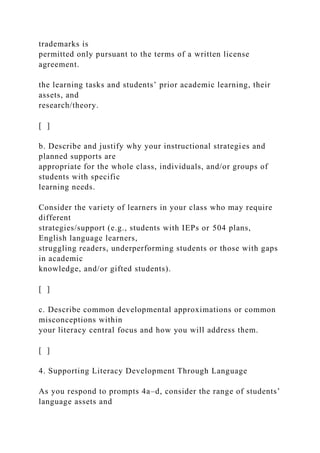trademarks is
permitted only pursuant to the terms of a written license
agreement.
the learning tasks and students’ prior academic learning, their
assets, and
research/theory.
[ ]
b. Describe and justify why your instructional strategies and
planned supports are
appropriate for the whole class, individuals, and/or groups of
students with specific
learning needs.
Consider the variety of learners in your class who may require
different
strategies/support (e.g., students with IEPs or 504 plans,
English language learners,
struggling readers, underperforming students or those with gaps
in academic
knowledge, and/or gifted students).
[ ]
c. Describe common developmental approximations or common
misconceptions within
your literacy central focus and how you will address them.
[ ]
4. Supporting Literacy Development Through Language
As you respond to prompts 4a–d, consider the range of students’
language assets and
 
