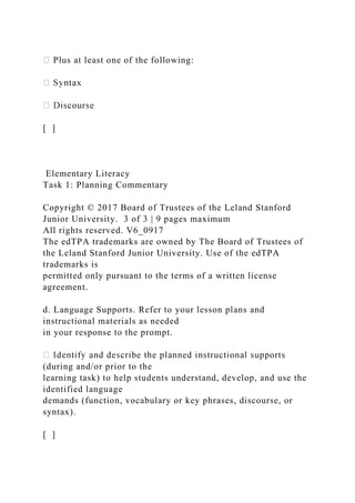 Plus at least one of the following:
[ ]
Elementary Literacy
Task 1: Planning Commentary
Copyright © 2017 Board of Trustees of the Leland Stanford
Junior University. 3 of 3 | 9 pages maximum
All rights reserved. V6_0917
The edTPA trademarks are owned by The Board of Trustees of
the Leland Stanford Junior University. Use of the edTPA
trademarks is
permitted only pursuant to the terms of a written license
agreement.
d. Language Supports. Refer to your lesson plans and
instructional materials as needed
in your response to the prompt.
(during and/or prior to the
learning task) to help students understand, develop, and use the
identified language
demands (function, vocabulary or key phrases, discourse, or
syntax).
[ ]
 