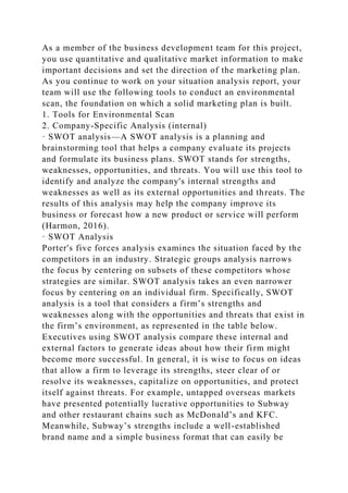As a member of the business development team for this project,
you use quantitative and qualitative market information to make
important decisions and set the direction of the marketing plan.
As you continue to work on your situation analysis report, your
team will use the following tools to conduct an environmental
scan, the foundation on which a solid marketing plan is built.
1. Tools for Environmental Scan
2. Company-Specific Analysis (internal)
· SWOT analysis—A SWOT analysis is a planning and
brainstorming tool that helps a company evaluate its projects
and formulate its business plans. SWOT stands for strengths,
weaknesses, opportunities, and threats. You will use this tool to
identify and analyze the company's internal strengths and
weaknesses as well as its external opportunities and threats. The
results of this analysis may help the company improve its
business or forecast how a new product or service will perform
(Harmon, 2016).
· SWOT Analysis
Porter's five forces analysis examines the situation faced by the
competitors in an industry. Strategic groups analysis narrows
the focus by centering on subsets of these competitors whose
strategies are similar. SWOT analysis takes an even narrower
focus by centering on an individual firm. Specifically, SWOT
analysis is a tool that considers a firm’s strengths and
weaknesses along with the opportunities and threats that exist in
the firm’s environment, as represented in the table below.
Executives using SWOT analysis compare these internal and
external factors to generate ideas about how their firm might
become more successful. In general, it is wise to focus on ideas
that allow a firm to leverage its strengths, steer clear of or
resolve its weaknesses, capitalize on opportunities, and protect
itself against threats. For example, untapped overseas markets
have presented potentially lucrative opportunities to Subway
and other restaurant chains such as McDonald’s and KFC.
Meanwhile, Subway’s strengths include a well-established
brand name and a simple business format that can easily be
 