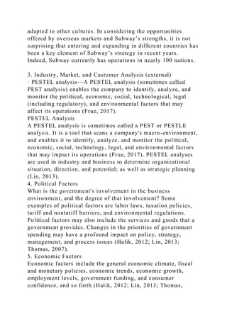 adapted to other cultures. In considering the opportunities
offered by overseas markets and Subway’s strengths, it is not
surprising that entering and expanding in different countries has
been a key element of Subway’s strategy in recent years.
Indeed, Subway currently has operations in nearly 100 nations.
3. Industry, Market, and Customer Analysis (external)
· PESTEL analysis—A PESTEL analysis (sometimes called
PEST analysis) enables the company to identify, analyze, and
monitor the political, economic, social, technological, legal
(including regulatory), and environmental factors that may
affect its operations (Frue, 2017).
PESTEL Analysis
A PESTEL analysis is sometimes called a PEST or PESTLE
analysis. It is a tool that scans a company's macro-environment,
and enables it to identify, analyze, and monitor the political,
economic, social, technology, legal, and environmental factors
that may impact its operations (Frue, 2017). PESTEL analyses
are used in industry and business to determine organizational
situation, direction, and potential; as well as strategic planning
(Lin, 2013).
4. Political Factors
What is the government's involvement in the business
environment, and the degree of that involvement? Some
examples of political factors are labor laws, taxation policies,
tariff and nontariff barriers, and environmental regulations.
Political factors may also include the services and goods that a
government provides. Changes in the priorities of government
spending may have a profound impact on policy, strategy,
management, and process issues (Halik, 2012; Lin, 2013;
Thomas, 2007).
5. Economic Factors
Economic factors include the general economic climate, fiscal
and monetary policies, economic trends, economic growth,
employment levels, government funding, and consumer
confidence, and so forth (Halik, 2012; Lin, 2013; Thomas,
 