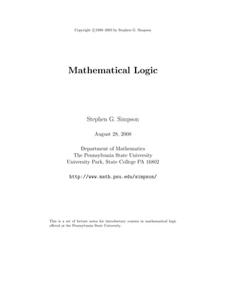 Copyright c 1998–2005 by Stephen G. Simpson




           Mathematical Logic




                      Stephen G. Simpson

                           August 28, 2008

               Department of Mathematics
            The Pennsylvania State University
          University Park, State College PA 16802

            http://www.math.psu.edu/simpson/




This is a set of lecture notes for introductory courses in mathematical logic
oﬀered at the Pennsylvania State University.
 