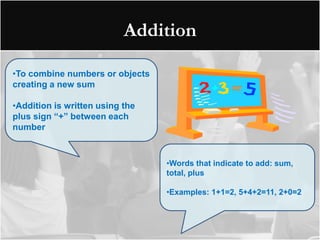 Addition

•To combine numbers or objects
creating a new sum

•Addition is written using the
plus sign “+” between each
number



                                 •Words that indicate to add: sum,
                                 total, plus

                                 •Examples: 1+1=2, 5+4+2=11, 2+0=2
 