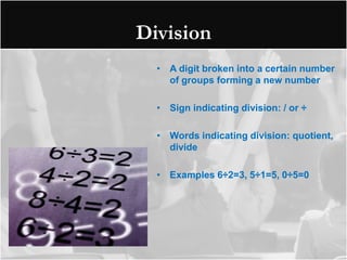 Division
  • A digit broken into a certain number
    of groups forming a new number

  • Sign indicating division: / or ÷

  • Words indicating division: quotient,
    divide

  • Examples 6÷2=3, 5÷1=5, 0÷5=0
 