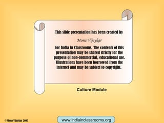 This slide presentation has been created by
Mona Vijaykar
for India in Classrooms. The contents of this
presentation may be shared strictly for the
purpose of non-commercial, educational use.
Illustrations have been borrowed from the
internet and may be subject to copyright.
Culture Module
www.indiainclassrooms.org© Mona Vijaykar 2003
 