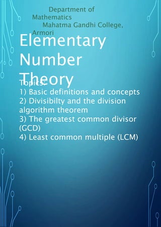 Elementary
Number
Theory
Topics:
1) Basic definitions and concepts
2) Divisibilty and the division
algorithm theorem
3) The greatest common divisor
(GCD)
4) Least common multiple (LCM)
Department of
Mathematics
Mahatma Gandhi College,
Armori
 