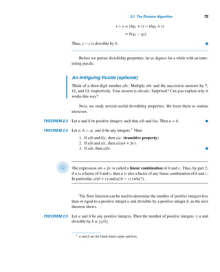 2.1 The Division Algorithm 73
Gustav Peter Lejeune Dirichlet (1805–1859) was born in Duren, Germany.
The son of a postmaster, he attended a public school and then a private school
that emphasized Latin. After attending the Gymnasium in Bonn for two years,
Dirichlet entered a Jesuit college in Cologne, where he received a strong back-
ground in theoretical physics under the physicist Georg Simon Ohm. In 1822,
he moved to the University of Paris.
In 1826, Dirichlet returned to Germany and taught at the University of
Breslau. Three years later, he moved to the University of Berlin, where he spent
the next 27 years.
Dirichlet’s greatest interest in mathematics was number theory, and he
was inspired by Gauss’ masterpiece, Disquisitiones Arithmeticae (1801). He
established Fermat’s Last Theorem for n = 14. Among the many results he
discovered are the proof of a theorem presented to the Paris Academy of Sciences on algebraic number theory
in 1837: The sequence {an + b} contains infinitely many primes, where a and b are relatively prime.
When Gauss died in 1855, Dirichlet moved to the University of Göttingen. Three years later, he went to
Montreaux, Switzerland, to deliver a speech in honor of Gauss. While there, he suffered a heart attack and was
barely able to return home. During his illness his wife succumbed to a stroke, and Dirichlet died soon after.
that in square y lies in row y/8 and column y mod 8. Consequently, the two queens
will be in the same row if and only if x/8 = y/8, and in the same column if and
only if x mod 8 = y mod 8. For example, if x = 41 and y = 47, the two queens lie on
the same row.
How do we determine if they lie on the same diagonal? There are 15 northeast
diagonals and 15 southeast diagonals. With a bit of patience, we can show that the
queens lie on the same diagonal if and only if the absolute value of the difference
of their row labels equals that of the difference of their column labels; that is, if and
only if |x/8 − y/8| = |x mod 8 − y mod 8|.
For example, let x = 51 and y = 23 (see Figure 2.2). Then |51/8 − 23/8| =
|6 − 2| = 4 = |3 − 7| = |51 mod 8 − 23 mod 8|, so one queen captures the other.
On the other hand, if x = 49 and y = 13, then |49/8 − 13/8| 	= |49 mod 8 −
13 mod 8|; so one queen cannot capture the other. 
The Pigeonhole Principle and the Division Algorithm
The pigeonhole principle is also known as the Dirichlet box principle after the
German mathematician Gustav Peter Lejeune Dirichlet who used it extensively in
his work on number theory. It can be applied to a variety of situations.
Suppose m pigeons fly into n pigeonholes to roost, where m  n. What is your
conclusion? Because there are more pigeons than pigeonholes, at least two pigeons
 