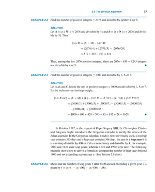 2.1 The Division Algorithm 75
x − y = (bq1 + r) − (bq2 + r)
= b(q1 − q2)
Thus, x − y is divisible by b. 
Before we pursue divisibility properties, let us digress for a while with an inter-
esting puzzle.
An Intriguing Puzzle (optional)
Think of a three-digit number abc. Multiply abc and the successive answers by 7,
11, and 13, respectively. Your answer is abcabc. Surprised? Can you explain why it
works this way?
Next, we study several useful divisibility properties. We leave them as routine
exercises.
THEOREM 2.3 Let a and b be positive integers such that a|b and b|a. Then a = b. 
THEOREM 2.4 Let a, b, c, α, and β be any integers.† Then
1. If a|b and b|c, then a|c. (transitive property)
2. If a|b and a|c, then a|(αb + βc).
3. If a|b, then a|bc. 
The expression αb + βc is called a linear combination of b and c. Thus, by part 2,
if a is a factor of b and c, then a is also a factor of any linear combination of b and c.
In particular, a|(b + c) and a|(b − c) (why?).
The floor function can be used to determine the number of positive integers less
than or equal to a positive integer a and divisible by a positive integer b, as the next
theorem shows.
THEOREM 2.5 Let a and b be any positive integers. Then the number of positive integers ≤ a and
divisible by b is a/b.
† α and β are the Greek letters alpha and beta.
 