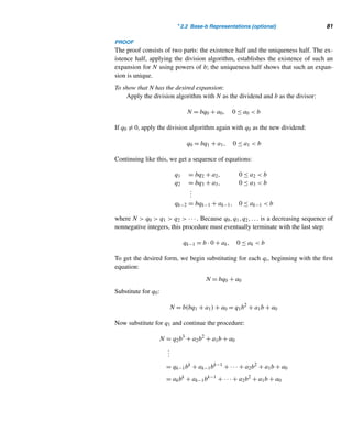 2.1 The Division Algorithm 79
• The sum of any two odd integers is even.
• The product of any two odd integers is odd.
• The sum of an even integer and an odd integer is odd.
• The product of an even integer and an odd integer is even.
• If the square of an integer is even, then the integer is even.
• If the square of an integer is odd, then the integer is odd.
E X E R C I S E S 2.1
Find the quotient and the remainder when the first integer
is divided by the second.
1. 78, 11 2. 57, 75 3. −325, 13 4. −23, 25
Let f(n) denote the number of positive factors of a posi-
tive integer n. Evaluate each.
5. f(16) 6. f(12) 7. f(15) 8. f(17)
Find the number of positive integers ≤ 3076 and
9. Divisible by 19 10. Divisible by 23
11. Not divisible by 17 12. Not divisible by 24
Find the number of positive integers in the range 1976
through 3776 that are
13. Divisible by 13 14. Divisible by 15
15. Not divisible by 17 16. Not divisible by 19
Mark true or false, where a, b, and c are arbitrary integers.
17. 1|a
18. If a|b, then a| − b.
19. a|0
20. If a|b and b|a, then a = b.
21. If a|b, then a  b.
22. If a  b, then a|b.
23. If a|b and b|c, then a|c.
24. If a  b, then b  a.
25. Zero is neither even nor odd.
26. There is no remainder when an even integer is divided
by 2.
Prove or disprove each statement, where a, b, and c are
arbitrary integers.
27. If a2 = b2, then a = b.
28. If a|b and b|a, then a = b.
29. If a|(b + c), then a|b and a|c.
30. If a|bc, then a|b and a|c.
Evaluate each, where d is a positive integer.
31.

d|12
d 32.

d|12
1
33.

d|18

1
d

34.

d|18

18
d

35. A nude number is a natural number n such that each
of its digits is a factor of n. Find all three-digit odd
nude numbers containing no repeated digits.
Let f be a function defined recursively by
f(n) =

1 if 3|n
f(n + 1) otherwise
36. Find f(16)
37. Find an explicit formula for f(n).
Prove each, where a and b are positive integers.
38. If a|b and b|a, then a = b.
39. If a|b and c|d, then ac|bd.
40. The sum and the product of any two even integers are
even.
41. The sum of any two odd integers is even.
42. The product of any two odd integers is odd.
43. The sum of an even integer and an odd integer is odd.
44. If the square of an integer is even, then the integer
must be even.
45. If the square of an integer is odd, then the integer must
be odd.
46. The product of any two consecutive integers is even.
 