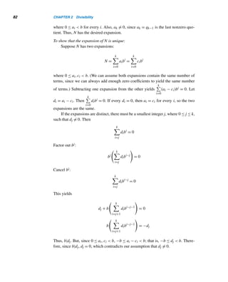 80 CHAPTER 2 Divisibility
47. The sum of any two integers of the form 4k + 1 is
even.
48. Every odd integer is of the form 4k + 1 or 4k + 3.
49. The product of any two integers of the form 3k + 1 is
also of the same form.
50. The product of any two integers of the form 4k + 1 is
also of the same form.
51. If the product of two integers is even, then at least one
of them must be even.
52. If the product of two integers is odd, then both must
be odd.
Prove each by cases, where n is an arbitrary integer.
53. n2 + n is an even integer.
54. 2n3 + 3n2 + n is an even integer.
55. n3 − n is divisible by 2.
56. 30|(n5 − n)
57. Derive the inclusion–exclusion principle for three fi-
nite sets A, B, and C.
58. Prove that the difference of the squares of two posi-
tive integers cannot be 1.
59. Prove that the product of any four consecutive posi-
tive integers cannot be a perfect square.
(Hint: Use Exercise 58.)
60. Prove that if the sum of the cubes of three consecutive
integers is a cube k3, then 3|k.
61. Show that the equation n3 + (n + 1)3 + (n + 2)3 =
(n + 3)3 has a unique solution.
(Hint: Use Exercise 60.)
Using induction prove each, where n is a nonnegative in-
teger. (Hint: Use the binomial theorem for Exercises 64
and 65.)
62. 2n3 + 3n2 + n is divisible by 6.
63. n4 + 2n3 + n2 is divisible by 4.
64. 24n + 3n − 1 divisible by 9.
65. 42n + 10n − 1 divisible by 25.
66. Find the largest nontrivial factor of 230 − 1.
 
2.2 Base-b Representations (optional)
The division algorithm can be used to convert a decimal integer to any other base.
Furthermore, additions and multiplications can be carried out in any base, and sub-
traction can be accomplished using addition, as in base ten.
In everyday life, we use the decimal notation, base 10, to represent any real num-
ber. For example, 234 = 2(102) + 3(101) + 4(100), which is the decimal expansion
of 234. Likewise, 23.45 = 2(101) + 3(100) + 4(10−1) + 5(10−2). Computers use
base two (binary); very long binary numbers are often handled by human beings
using base eight (octal) and base sixteen (hexadecimal).
Actually, any positive integer b ≥ 2 is a valid choice for a base. This is a con-
sequence of the following fundamental result, the proof of which is a bit long but
straightforward.
THEOREM 2.7 Let b be a positive integer ≥ 2. Then every positive integer N can be expressed
uniquely in the form N = akbk +ak−1bk−1 +···+a1b+a0, where a0,a1,...,ak are
nonnegative integers less than b, ak 	= 0, and k ≥ 0.
 
