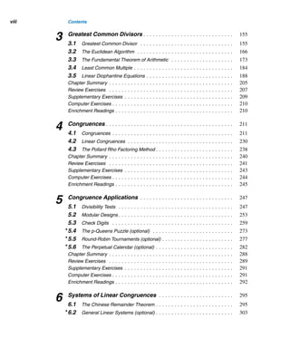 Contents
Preface . . . . . . . . . . . . . . . . . . . . . . . . . . . . . . . . . . . . . . . . . . . . . . . xiii
A Word to the Student . . . . . . . . . . . . . . . . . . . . . . . . . . . . . . . . . . . . xxi
1 Fundamentals . . . . . . . . . . . . . . . . . . . . . . . . . . . . . . . . . . . . . . . . 1
1.1 Fundamental Properties . . . . . . . . . . . . . . . . . . . . . . . . . . . . . . . . 3
1.2 The Summation and Product Notations . . . . . . . . . . . . . . . . . . . . . 9
1.3 Mathematical Induction . . . . . . . . . . . . . . . . . . . . . . . . . . . . . . . . 15
1.4 Recursion . . . . . . . . . . . . . . . . . . . . . . . . . . . . . . . . . . . . . . . . . 26
1.5 The Binomial Theorem . . . . . . . . . . . . . . . . . . . . . . . . . . . . . . . . 32
1.6 Polygonal Numbers . . . . . . . . . . . . . . . . . . . . . . . . . . . . . . . . . . . 39
1.7 Pyramidal Numbers . . . . . . . . . . . . . . . . . . . . . . . . . . . . . . . . . . . 49
1.8 Catalan Numbers . . . . . . . . . . . . . . . . . . . . . . . . . . . . . . . . . . . . 52
Chapter Summary . . . . . . . . . . . . . . . . . . . . . . . . . . . . . . . . . . . . . . . . 57
Review Exercises . . . . . . . . . . . . . . . . . . . . . . . . . . . . . . . . . . . . . . . . 60
Supplementary Exercises . . . . . . . . . . . . . . . . . . . . . . . . . . . . . . . . . . . 62
Computer Exercises . . . . . . . . . . . . . . . . . . . . . . . . . . . . . . . . . . . . . . . 65
Enrichment Readings . . . . . . . . . . . . . . . . . . . . . . . . . . . . . . . . . . . . . . 66
2 Divisibility . . . . . . . . . . . . . . . . . . . . . . . . . . . . . . . . . . . . . . . . . . . 69
2.1 The Division Algorithm . . . . . . . . . . . . . . . . . . . . . . . . . . . . . . . . . 69
2.2 Base-b Representations (optional) . . . . . . . . . . . . . . . . . . . . . . . . . 80
2.3 Operations in Nondecimal Bases (optional) . . . . . . . . . . . . . . . . . . . 89
2.4 Number Patterns . . . . . . . . . . . . . . . . . . . . . . . . . . . . . . . . . . . . 98
2.5 Prime and Composite Numbers . . . . . . . . . . . . . . . . . . . . . . . . . . . 103
2.6 Fibonacci and Lucas Numbers . . . . . . . . . . . . . . . . . . . . . . . . . . . 128
2.7 Fermat Numbers . . . . . . . . . . . . . . . . . . . . . . . . . . . . . . . . . . . . . 139
Chapter Summary . . . . . . . . . . . . . . . . . . . . . . . . . . . . . . . . . . . . . . . . 143
Review Exercises . . . . . . . . . . . . . . . . . . . . . . . . . . . . . . . . . . . . . . . . 146
Supplementary Exercises . . . . . . . . . . . . . . . . . . . . . . . . . . . . . . . . . . . 148
Computer Exercises . . . . . . . . . . . . . . . . . . . . . . . . . . . . . . . . . . . . . . . 151
Enrichment Readings . . . . . . . . . . . . . . . . . . . . . . . . . . . . . . . . . . . . . . 153
vii
 