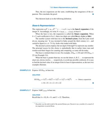 2.2 Base-b Representations (optional) 81
PROOF
The proof consists of two parts: the existence half and the uniqueness half. The ex-
istence half, applying the division algorithm, establishes the existence of such an
expansion for N using powers of b; the uniqueness half shows that such an expan-
sion is unique.
To show that N has the desired expansion:
Apply the division algorithm with N as the dividend and b as the divisor:
N = bq0 + a0, 0 ≤ a0  b
If q0 	= 0, apply the division algorithm again with q0 as the new dividend:
q0 = bq1 + a1, 0 ≤ a1  b
Continuing like this, we get a sequence of equations:
q1 = bq2 + a2, 0 ≤ a2  b
q2 = bq3 + a3, 0 ≤ a3  b
.
.
.
qk−2 = bqk−1 + ak−1, 0 ≤ ak−1  b
where N  q0  q1  q2  ···. Because q0,q1,q2,... is a decreasing sequence of
nonnegative integers, this procedure must eventually terminate with the last step:
qk−1 = b · 0 + ak, 0 ≤ ak  b
To get the desired form, we begin substituting for each qi, beginning with the first
equation:
N = bq0 + a0
Substitute for q0:
N = b(bq1 + a1) + a0 = q1b2
+ a1b + a0
Now substitute for q1 and continue the procedure:
N = q2b3
+ a2b2
+ a1b + a0
.
.
.
= qk−1bk
+ ak−1bk−1
+ ··· + a2b2
+ a1b + a0
= akbk
+ ak−1bk−1
+ ··· + a2b2
+ a1b + a0
 