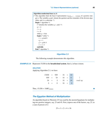 2.2 Base-b Representations (optional) 83
Thus, the two expansions are the same, establishing the uniqueness of the ex-
pansion. This concludes the proof. 
This theorem leads us to the following definition.
Base-b Representation
The expression akbk + ak−1bk−1 + ··· + a1b + a0 is the base-b expansion of the
integer N. Accordingly, we write N = (akak−1 ...a1a0)b in base b.
When the base is two, the expansion is called the binary expansion. When
b = 2, each coefficient is 0 or 1; these two digits are called binary digits (or bits).
The number system with base ten is the decimal system, from the Latin word
decem, meaning ten.† It was invented in India around the third century B.C., and
carried to Spain in A.D. 711 by Arabs who traded with India.
The decimal system employs the ten digits 0 through 9 to represent any number.
The principal reason for this choice is undoubtedly that in earlier times men and
women used their fingers for counting and computing, as some still do today.
The base is omitted when it is ten. For example, 234ten = 234 and (10110)two =
22 (see Example 2.6).
When the base is greater than ten, we use the letters A,B,C,... to represent the
digits ten, eleven, twelve, ... respectively, to avoid any possible confusion. It is easy
to find the decimal value of an integer from its base-b representation, as the next two
examples illustrate.
EXAMPLE 2.6 Express 10110two in base ten.
SOLUTION
10110two = 1(24
) + 0(23
) + 1(22
) + 1(21
) + 0(20
) ← binary expansion
= 16 + 0 + 4 + 2 + 0 = 22 
EXAMPLE 2.7 Express 3ABCsixteen in base ten.
SOLUTION
Recall that A = 10, B = 11, and C = 12. Therefore,
† December was the tenth month of the ancient Roman year. Decemvir was a member of a council of
ten magistrates in ancient Rome.
 