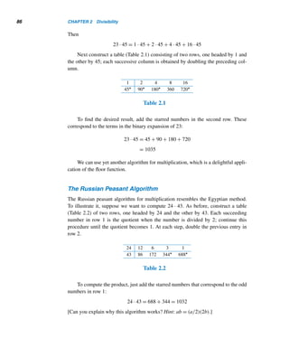 84 CHAPTER 2 Divisibility
3ABCsixteen = 3(163
) + 10(162
) + 11(161
) + 12(160
)
= 12,288 + 2560 + 176 + 12 = 15,036 
Conversely, suppose we are given a decimal integer. How do we express it in
another base b? By Theorem 2.9, all we have to do is express it as a sum of powers
of b, then simply collect the coefficients in the correct order. Always remember to
account for missing coefficients.
This method is illustrated in the following example.
EXAMPLE 2.8 Express 3014 in base eight.
SOLUTION
The largest power of 8 that is contained in 3014 is 512. Apply the division algorithm
with 3014 as the dividend and 512 as the divisor:
3014 = 5 · 512 + 454
Now look at 454. It lies between 64 and 512. The largest power of 8 we can now use
is 64:
454 = 7 · 64 + 6
Continue like this until the remainder becomes less than 8:
6 = 6 · 1 + 0
Thus, we have
3014 = 5(512) + 7(64) + 6
= 5(83
) + 7(82
) + 0(81
) + 6(80
)
= 5706eight 
A simple algorithm expresses an integer a in any nondecimal base b: divide a and its
successive quotients by b until a zero quotient is reached, then pick the remainders
in the reverse order. These steps can be translated into the elegant algorithm given in
Algorithm 2.1.
 