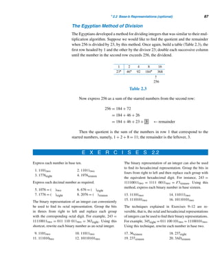 2.2 Base-b Representations (optional) 85
Algorithm nondecimal base (n, b)
(* This algorithm finds the base-b representation (amam−1 ...a1a0)b of a positive inte-
ger n. The variables q and r denote the quotient and the remainder of the division algo-
rithm, and i is a subscript. *)
Begin (* algorithm *)
(* initialize the variables q,r, and i *)
q ← n
r ← n
i ← 0
while q  0 do
begin (* while *)
r ← q mod b
aj ← r
q ← q div b
i ← i + 1
endwhile
End (* algorithm *)
Algorithm 2.1
The following example demonstrates this algorithm.
EXAMPLE 2.9 Represent 15,036 in the hexadecimal system, that is, in base sixteen.
SOLUTION
Applying Algorithm 2.1, we have
Thus, 15,036 = 3ABCsixteen. 
The Egyptian Method of Multiplication
An algorithm based on Theorem 2.9 was used by the ancient Egyptians for multiply-
ing two positive integers, say, 23 and 45. First, express one of the factors, say, 23, as
a sum of powers of 2:
23 = 1 + 2 + 4 + 16
 