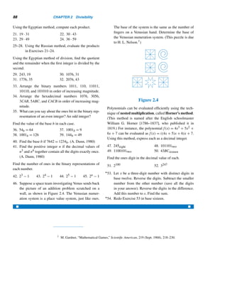 86 CHAPTER 2 Divisibility
Then
23 · 45 = 1 · 45 + 2 · 45 + 4 · 45 + 16 · 45
Next construct a table (Table 2.1) consisting of two rows, one headed by 1 and
the other by 45; each successive column is obtained by doubling the preceding col-
umn.
1 2 4 8 16
45 90 180 360 720
Table 2.1
To find the desired result, add the starred numbers in the second row. These
correspond to the terms in the binary expansion of 23:
23 · 45 = 45 + 90 + 180 + 720
= 1035
We can use yet another algorithm for multiplication, which is a delightful appli-
cation of the floor function.
The Russian Peasant Algorithm
The Russian peasant algorithm for multiplication resembles the Egyptian method.
To illustrate it, suppose we want to compute 24 · 43. As before, construct a table
(Table 2.2) of two rows, one headed by 24 and the other by 43. Each succeeding
number in row 1 is the quotient when the number is divided by 2; continue this
procedure until the quotient becomes 1. At each step, double the previous entry in
row 2.
24 12 6 3 1
43 86 172 344 688
Table 2.2
To compute the product, just add the starred numbers that correspond to the odd
numbers in row 1:
24 · 43 = 688 + 344 = 1032
[Can you explain why this algorithm works? Hint: ab = (a/2)(2b).]
 