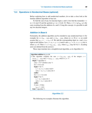 2.2 Base-b Representations (optional) 87
The Egyptian Method of Division
The Egyptians developed a method for dividing integers that was similar to their mul-
tiplication algorithm. Suppose we would like to find the quotient and the remainder
when 256 is divided by 23, by this method. Once again, build a table (Table 2.3), the
first row headed by 1 and the other by the divisor 23; double each successive column
until the number in the second row exceeds 256, the dividend.
1 2 4 8 16
23 46 92 184 368
↑
256
Table 2.3
Now express 256 as a sum of the starred numbers from the second row:
256 = 184 + 72
= 184 + 46 + 26
= 184 + 46 + 23 + 3 ← remainder
Then the quotient is the sum of the numbers in row 1 that correspond to the
starred numbers, namely, 1 + 2 + 8 = 11; the remainder is the leftover, 3.
E X E R C I S E S 2.2
Express each number in base ten.
1. 1101two 2. 11011two
3. 1776eight 4. 1976sixteen
Express each decimal number as required.
5. 1076 = ( )two 6. 676 = ( )eight
7. 1776 = ( )eight 8. 2076 = ( )sixteen
The binary representation of an integer can conveniently
be used to find its octal representation. Group the bits
in threes from right to left and replace each group
with the corresponding octal digit. For example, 243 =
11110011two = 011 110 011two = 363eight. Using this
shortcut, rewrite each binary number as an octal integer.
9. 1101two 10. 11011two
11. 111010two 12. 10110101two
The binary representation of an integer can also be used
to find its hexadecimal representation. Group the bits in
fours from right to left and then replace each group with
the equivalent hexadecimal digit. For instance, 243 =
11110011two = 1111 0011two = F3sixteen. Using this
method, express each binary number in base sixteen.
13. 11101two 14. 110111two
15. 1110101two 16. 10110101two
The techniques explained in Exercises 9–12 are re-
versible, that is, the octal and hexadecimal representations
of integers can be used to find their binary representations.
For example, 345eight = 011 100 101two = 11100101two.
Using this technique, rewrite each number in base two.
17. 36sixteen 18. 237eight
19. 237sixteen 20. 3ADsixteen
 