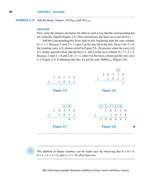 88 CHAPTER 2 Divisibility
Using the Egyptian method, compute each product.
21. 19 · 31 22. 30 · 43
23. 29 · 49 24. 36 · 59
25–28. Using the Russian method, evaluate the products
in Exercises 21–24.
Using the Egyptian method of division, find the quotient
and the remainder when the first integer is divided by the
second.
29. 243, 19 30. 1076, 31
31. 1776, 35 32. 2076, 43
33. Arrange the binary numbers 1011, 110, 11011,
10110, and 101010 in order of increasing magnitude.
34. Arrange the hexadecimal numbers 1076, 3056,
3CAB, 5ABC, and CACB in order of increasing mag-
nitude.
35. What can you say about the ones bit in the binary rep-
resentation of an even integer? An odd integer?
Find the value of the base b in each case.
36. 54b = 64 37. 1001b = 9
38. 1001b = 126 39. 144b = 49
40. Find the base b if 7642 = 1234b. (A. Dunn, 1980)
41. Find the positive integer n if the decimal values of
n3 and n4 together contain all the digits exactly once.
(A. Dunn, 1980)
Find the number of ones in the binary representations of
each number.
42. 23 − 1 43. 24 − 1 44. 25 − 1 45. 2n − 1
46. Suppose a space team investigating Venus sends back
the picture of an addition problem scratched on a
wall, as shown in Figure 2.4. The Venusian numer-
ation system is a place value system, just like ours.
The base of the system is the same as the number of
fingers on a Venusian hand. Determine the base of
the Venusian numeration system. (This puzzle is due
to H. L. Nelson.†)
Figure 2.4
Polynomials can be evaluated efficiently using the tech-
nique of nested multiplication, called Horner’s method.
(This method is named after the English schoolmaster
William G. Horner [1786–1837], who published it in
1819.) For instance, the polynomial f(x) = 4x3 + 5x2 +
6x + 7 can be evaluated as f(x) = ((4x + 5)x + 6)x + 7.
Using this method, express each as a decimal integer.
47. 245eight 48. 101101two
49. 1100101two 50. 43BCsixteen
Find the ones digit in the decimal value of each.
51. 2100 52. 3247
53. Let x be a three-digit number with distinct digits in
base twelve. Reverse the digits. Subtract the smaller
number from the other number (save all the digits
in your answer). Reverse the digits in the difference.
Add this number to x. Find the sum.
54. Redo Exercise 53 in base sixteen.
 
† M. Gardner, “Mathematical Games,” Scientific American, 219 (Sept. 1968), 218–230.
 
