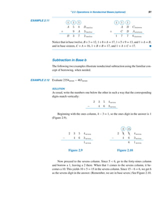 2.3 Operations in Nondecimal Bases (optional) 89
2.3 Operations in Nondecimal Bases (optional)
Before exploring how to add nondecimal numbers, let us take a close look at the
familiar addition algorithm in base ten.
To find the sum of any two decimal digits a and b, first find the remainder r =
(a + b) mod 10 and the quotient q = (a + b) div 10. Then a + b = (qr)ten; q is the
carry resulting from the addition of a and b. Using this concept, it is possible to add
any two decimal integers.
Addition in Base b
Fortunately, the addition algorithm can be extended to any nondecimal base b. For
example, let x = (xm ...x0)b and y = (yn ...y0)b, where m ≥ n. If m  n, we could
assume that yn+1 = ··· = ym = 0. We add the corresponding digits in x and y in a
right-to-left fashion. Let si = (xi + yi + ci) mod b and ci+1 = (xi + yi + ci) div b,
where c0 = 0. Then x + y = (sm+1sm ...s0)b, where sm+1 may be 0 or 1. (Leading
zeros are deleted from the answer.)
These steps translate into a straightforward algorithm, as in Algorithm 2.2.
Algorithm addition (x, y, s, b)
(* This algorithm computes the sum s = (sm+1sm ...s0)b of the integers x =
(xmxm−1 ...x0)b and y = (ynym−1 ...y0)b, where m ≤ n. *)
Begin (* algorithm *)
carry ← 0 (* initialize carry *)
for i = 0 to n do
begin (* for *)
si ← (xi + yi + carry) mod b
carry ← (xi + yi + carry) div b
endfor
for i = n + 1 to m do
begin (* for *)
si ← (xi + carry) div b
carry ← (xi + carry) div b
endfor
if carry  0 then
sm+1 ← carry
End (* algorithm *)
Algorithm 2.2
The following two examples illustrate this algorithm.
 