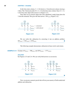 90 CHAPTER 2 Divisibility
EXAMPLE 2.10 Add the binary integers 10110two and 1011two.
SOLUTION
First, write the integers one below the other in such a way that the corresponding bits
are vertically aligned (Figure 2.5). (For convenience, the base two is not shown.)
Add the corresponding bits from right to left, beginning with the ones column:
0+1 = 1. Because 1 mod 2 = 1, enter 1 as the ones bit in the sum. Since 1 div 2 = 0,
the resulting carry is 0, shown circled in Figure 2.6. (In practice when the carry is 0,
it is simply ignored.) Now add the bits 0, 1, and 1 in the twos column: 0 + 1 + 1 = 2.
Because 2 mod 2 = 0 and 2 div 2 = 1, enter 0 in the twos column and the new carry
is 1 (Figure 2.7). Continuing like this, we get the sum 100001two (Figure 2.8).
Figure 2.5 Figure 2.6
Figure 2.7 Figure 2.8 
The addition of binary numbers can be made easy by observing that 0 + 0 = 0,
0 + 1 = 1 = 1 + 0, and 1 + 1 = 10, all in base two.
The following example illustrates addition in base twelve and base sixteen.
 