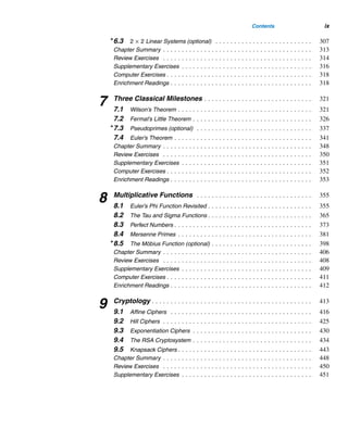 viii Contents
3 Greatest Common Divisors . . . . . . . . . . . . . . . . . . . . . . . . . . . . . 155
3.1 Greatest Common Divisor . . . . . . . . . . . . . . . . . . . . . . . . . . . . . . 155
3.2 The Euclidean Algorithm . . . . . . . . . . . . . . . . . . . . . . . . . . . . . . . 166
3.3 The Fundamental Theorem of Arithmetic . . . . . . . . . . . . . . . . . . . . 173
3.4 Least Common Multiple . . . . . . . . . . . . . . . . . . . . . . . . . . . . . . . . 184
3.5 Linear Diophantine Equations . . . . . . . . . . . . . . . . . . . . . . . . . . . . 188
Chapter Summary . . . . . . . . . . . . . . . . . . . . . . . . . . . . . . . . . . . . . . . . 205
Review Exercises . . . . . . . . . . . . . . . . . . . . . . . . . . . . . . . . . . . . . . . . 207
Supplementary Exercises . . . . . . . . . . . . . . . . . . . . . . . . . . . . . . . . . . . 209
Computer Exercises . . . . . . . . . . . . . . . . . . . . . . . . . . . . . . . . . . . . . . . 210
Enrichment Readings . . . . . . . . . . . . . . . . . . . . . . . . . . . . . . . . . . . . . . 210
4 Congruences . . . . . . . . . . . . . . . . . . . . . . . . . . . . . . . . . . . . . . . . . 211
4.1 Congruences . . . . . . . . . . . . . . . . . . . . . . . . . . . . . . . . . . . . . . . 211
4.2 Linear Congruences . . . . . . . . . . . . . . . . . . . . . . . . . . . . . . . . . . 230
4.3 The Pollard Rho Factoring Method . . . . . . . . . . . . . . . . . . . . . . . . . 238
Chapter Summary . . . . . . . . . . . . . . . . . . . . . . . . . . . . . . . . . . . . . . . . 240
Review Exercises . . . . . . . . . . . . . . . . . . . . . . . . . . . . . . . . . . . . . . . . 241
Supplementary Exercises . . . . . . . . . . . . . . . . . . . . . . . . . . . . . . . . . . . 243
Computer Exercises . . . . . . . . . . . . . . . . . . . . . . . . . . . . . . . . . . . . . . . 244
Enrichment Readings . . . . . . . . . . . . . . . . . . . . . . . . . . . . . . . . . . . . . . 245
5 Congruence Applications . . . . . . . . . . . . . . . . . . . . . . . . . . . . . . 247
5.1 Divisibility Tests . . . . . . . . . . . . . . . . . . . . . . . . . . . . . . . . . . . . . 247
5.2 Modular Designs . . . . . . . . . . . . . . . . . . . . . . . . . . . . . . . . . . . . . 253
5.3 Check Digits . . . . . . . . . . . . . . . . . . . . . . . . . . . . . . . . . . . . . . . 259
5.4 The p-Queens Puzzle (optional) . . . . . . . . . . . . . . . . . . . . . . . . . . 273
5.5 Round-Robin Tournaments (optional) . . . . . . . . . . . . . . . . . . . . . . . 277
5.6 The Perpetual Calendar (optional) . . . . . . . . . . . . . . . . . . . . . . . . . 282
Chapter Summary . . . . . . . . . . . . . . . . . . . . . . . . . . . . . . . . . . . . . . . . 288
Review Exercises . . . . . . . . . . . . . . . . . . . . . . . . . . . . . . . . . . . . . . . . 289
Supplementary Exercises . . . . . . . . . . . . . . . . . . . . . . . . . . . . . . . . . . . 291
Computer Exercises . . . . . . . . . . . . . . . . . . . . . . . . . . . . . . . . . . . . . . . 291
Enrichment Readings . . . . . . . . . . . . . . . . . . . . . . . . . . . . . . . . . . . . . . 292
6 Systems of Linear Congruences . . . . . . . . . . . . . . . . . . . . . . . . 295
6.1 The Chinese Remainder Theorem . . . . . . . . . . . . . . . . . . . . . . . . . 295
6.2 General Linear Systems (optional) . . . . . . . . . . . . . . . . . . . . . . . . . 303
 