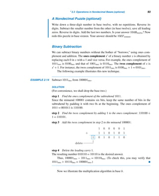 2.3 Operations in Nondecimal Bases (optional) 91
EXAMPLE 2.11
Notice that in base twelve, B+3 = 12, 1+8+A = 17, 1+5+9 = 13, and 1+A = B;
and in base sixteen, C + A = 16, 1 + B + B = 17, and 1 + A + C = 17. 
Subtraction in Base b
The following two examples illustrate nondecimal subtraction using the familiar con-
cept of borrowing, when needed.
EXAMPLE 2.12 Evaluate 2354seven − 463seven.
SOLUTION
As usual, write the numbers one below the other in such a way that the corresponding
digits match vertically:
Beginning with the ones column, 4 − 3 = 1, so the ones digit in the answer is 1
(Figure 2.9).
Figure 2.9 Figure 2.10
Now proceed to the sevens column. Since 5  6, go to the forty-nines column
and borrow a 1, leaving a 2 there. When that 1 comes to the sevens column, it be-
comes a 10. This yields 10+5 = 15 in the sevens column. Since 15−6 = 6, we get 6
as the sevens digit in the answer. (Remember, we are in base seven.) See Figure 2.10.
 