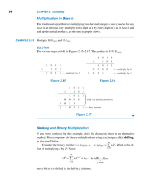 92 CHAPTER 2 Divisibility
In the forty-nines column, 2  4. So borrow a 1 from the next column, leaving a
1 there. The 1 borrowed yields 10+2 = 12 in the forty-nines column. Since 12−4 =
5, the forty-nines digit in the answer is 5 (Figure 2.11).
Since there are no nonzero digits left in the subtrahend, simply bring down the
1 from the minuend. This gives the final answer: 1561seven (Figure 2.12).
Figure 2.11 Figure 2.12
We can verify this subtraction by converting it into an addition problem:
463seven + 1561seven = 2354seven. 
The following example demonstrates subtraction in bases twelve and sixteen.
EXAMPLE 2.13 Evaluate A74twelve − 39Btwelve and 2076sixteen − 1777sixteen.
SOLUTION
See Figures 2.13 and 2.14. We can verify both answers as an exercise.
Figure 2.13 Figure 2.14

Next, we present a numeric puzzle that will test your mastery of both nondecimal
addition and subtraction.
 