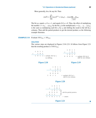 2.3 Operations in Nondecimal Bases (optional) 93
A Nondecimal Puzzle (optional)
Write down a three-digit number in base twelve, with no repetitions. Reverse its
digits. Subtract the smaller number from the other (in base twelve); save all leading
zeros. Reverse its digits. Add the last two numbers. Is your answer 10ABtwelve? Now
redo this puzzle in base sixteen. Your answer should be 10EFsixteen.
Binary Subtraction
We can subtract binary numbers without the bother of “borrows,” using ones com-
plement and addition. The ones complement x of a binary number x is obtained by
replacing each 0 in x with a 1 and vice versa. For example, the ones complement of
1011two is 0100two and that of 1001two is 0110two. The twos complement of x is
x + 1. For instance, the twos complement of 1011two is 0100two + 1 = 0101two.
The following example illustrates this new technique.
EXAMPLE 2.14 Subtract 1011two from 100001two.
SOLUTION
(For convenience, we shall drop the base two.)
step 1 Find the ones complement of the subtrahend 1011.
Since the minuend 100001 contains six bits, keep the same number of bits in the
subtrahend by padding it with two 0s at the beginning. The ones complement of
1011 = 001011 is 110100.
step 2 Find the twos complement by adding 1 to the ones complement: 110100 +
1 = 110101.
step 3 Add the twos complement in step 2 to the minuend 100001:
step 4 Delete the leading carry 1.
The resulting number 010110 = 10110 is the desired answer.
Thus, 100001two − 1011two = 10110two. (To check this, you may verify that
1011two + 10110two = 100001two.) 
Now we illustrate the multiplication algorithm in base b.
 