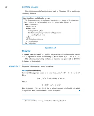 94 CHAPTER 2 Divisibility
Multiplication in Base b
The traditional algorithm for multiplying two decimal integers x and y works for any
base in an obvious way: multiply every digit in x by every digit in y as in base b and
add up the partial products, as the next example shows.
EXAMPLE 2.15 Multiply 1011two and 101two.
SOLUTION
The various steps unfold in Figures 2.15–2.17. The product is 110111two.
Figure 2.15 Figure 2.16
Figure 2.17 
Shifting and Binary Multiplication
If you were confused by this example, don’t be dismayed; there is an alternative
method. Most computers do binary multiplications using a technique called shifting,
as discussed below.
Consider the binary number x = (xmxm−1 ...x1x0)two =
m
	
i=0
xi2i. What is the ef-
fect of multiplying x by 2j? Since
x2j
=
m

i=0
xi2i+j
= xm ...x1x0 00...0
 
