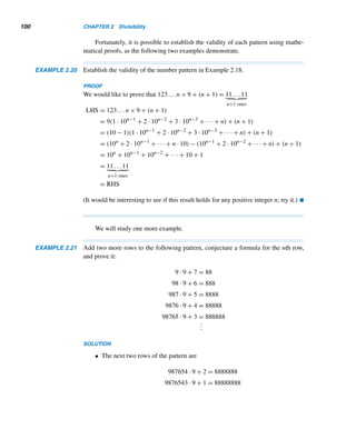 96 CHAPTER 2 Divisibility
The shifting method of multiplication leads to Algorithm 2.3 for multiplying
two binary numbers.
Algorithm binary multiplication (x, y, p)
(* This algorithm computes the product p = (pm+npm+n−1 ...p0)two of the binary num-
bers x = (xmxm−1 ...x0)two and y = (ynym−1 ...y0)two, using shifting. *)
Begin (* algorithm *)
for j = 0 to n do
begin (* for *)
multiply each bit xi by yi
shift the resulting binary word to the left by j columns
wj ← resulting binary word
endfor
add the partial products wj
p ← resulting sum
End (* algorithm *)
Algorithm 2.3
Repunits
A repunit (repeated unit)† is a positive integer whose decimal expansion consists
of 1s. A repunit with n ones is denoted by Rn. For example, R2 = 11 and R3 = 111.
The following interesting problem on repunits was proposed in 1982 by
L. Kuipers of Switzerland.
EXAMPLE 2.17 Show that 111 cannot be a square in any base.
PROOF (by contradiction)
Suppose 111 is a perfect square a2 in some base b, so a2 = b2 + b + 1  (b + 1)2.
Then
(b + 1/2)2
= b2
+ b + 1/4  b2
+ b + 1
That is,
(b + 1/2)2
 a2
 (b + 1)2
This yields (b + 1/2)  a  b + 1; that is, a lies between b + 1/2 and b + 1, which
is impossible. Thus, 111 cannot be a square in any base. 
† The term repunit was coined by Albert H. Beiler of Brooklyn, New York.
 