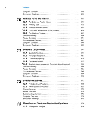 Contents ix
6.3 2 × 2 Linear Systems (optional) . . . . . . . . . . . . . . . . . . . . . . . . . . 307
Chapter Summary . . . . . . . . . . . . . . . . . . . . . . . . . . . . . . . . . . . . . . . . 313
Review Exercises . . . . . . . . . . . . . . . . . . . . . . . . . . . . . . . . . . . . . . . . 314
Supplementary Exercises . . . . . . . . . . . . . . . . . . . . . . . . . . . . . . . . . . . 316
Computer Exercises . . . . . . . . . . . . . . . . . . . . . . . . . . . . . . . . . . . . . . . 318
Enrichment Readings . . . . . . . . . . . . . . . . . . . . . . . . . . . . . . . . . . . . . . 318
7 Three Classical Milestones . . . . . . . . . . . . . . . . . . . . . . . . . . . . . 321
7.1 Wilson’s Theorem . . . . . . . . . . . . . . . . . . . . . . . . . . . . . . . . . . . . 321
7.2 Fermat’s Little Theorem . . . . . . . . . . . . . . . . . . . . . . . . . . . . . . . . 326
7.3 Pseudoprimes (optional) . . . . . . . . . . . . . . . . . . . . . . . . . . . . . . . 337
7.4 Euler’s Theorem . . . . . . . . . . . . . . . . . . . . . . . . . . . . . . . . . . . . . 341
Chapter Summary . . . . . . . . . . . . . . . . . . . . . . . . . . . . . . . . . . . . . . . . 348
Review Exercises . . . . . . . . . . . . . . . . . . . . . . . . . . . . . . . . . . . . . . . . 350
Supplementary Exercises . . . . . . . . . . . . . . . . . . . . . . . . . . . . . . . . . . . 351
Computer Exercises . . . . . . . . . . . . . . . . . . . . . . . . . . . . . . . . . . . . . . . 352
Enrichment Readings . . . . . . . . . . . . . . . . . . . . . . . . . . . . . . . . . . . . . . 353
8 Multiplicative Functions . . . . . . . . . . . . . . . . . . . . . . . . . . . . . . . 355
8.1 Euler’s Phi Function Revisited . . . . . . . . . . . . . . . . . . . . . . . . . . . . 355
8.2 The Tau and Sigma Functions . . . . . . . . . . . . . . . . . . . . . . . . . . . . 365
8.3 Perfect Numbers . . . . . . . . . . . . . . . . . . . . . . . . . . . . . . . . . . . . . 373
8.4 Mersenne Primes . . . . . . . . . . . . . . . . . . . . . . . . . . . . . . . . . . . . 381
8.5 The Möbius Function (optional) . . . . . . . . . . . . . . . . . . . . . . . . . . . 398
Chapter Summary . . . . . . . . . . . . . . . . . . . . . . . . . . . . . . . . . . . . . . . . 406
Review Exercises . . . . . . . . . . . . . . . . . . . . . . . . . . . . . . . . . . . . . . . . 408
Supplementary Exercises . . . . . . . . . . . . . . . . . . . . . . . . . . . . . . . . . . . 409
Computer Exercises . . . . . . . . . . . . . . . . . . . . . . . . . . . . . . . . . . . . . . . 411
Enrichment Readings . . . . . . . . . . . . . . . . . . . . . . . . . . . . . . . . . . . . . . 412
9 Cryptology . . . . . . . . . . . . . . . . . . . . . . . . . . . . . . . . . . . . . . . . . . . 413
9.1 Affine Ciphers . . . . . . . . . . . . . . . . . . . . . . . . . . . . . . . . . . . . . . 416
9.2 Hill Ciphers . . . . . . . . . . . . . . . . . . . . . . . . . . . . . . . . . . . . . . . . 425
9.3 Exponentiation Ciphers . . . . . . . . . . . . . . . . . . . . . . . . . . . . . . . . 430
9.4 The RSA Cryptosystem . . . . . . . . . . . . . . . . . . . . . . . . . . . . . . . . 434
9.5 Knapsack Ciphers . . . . . . . . . . . . . . . . . . . . . . . . . . . . . . . . . . . . 443
Chapter Summary . . . . . . . . . . . . . . . . . . . . . . . . . . . . . . . . . . . . . . . . 448
Review Exercises . . . . . . . . . . . . . . . . . . . . . . . . . . . . . . . . . . . . . . . . 450
Supplementary Exercises . . . . . . . . . . . . . . . . . . . . . . . . . . . . . . . . . . . 451
 