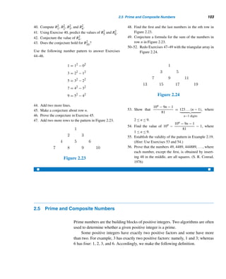2.4 Number Patterns 99
So the next two lines are
1234567 · 9 + 8 = 11111111
12345678 · 9 + 9 = 111111111 
The following pattern is equally charming.
EXAMPLE 2.19 Study the number pattern and add two more rows:
1 · 8 + 1 = 9
12 · 8 + 2 = 98
123 · 8 + 3 = 987
1234 · 8 + 4 = 9876
12345 · 8 + 5 = 98765
123456 · 8 + 6 = 987654
.
.
.
SOLUTION
A close look at the various rows reveals the following pattern: The first factor of the
product on the LHS of the nth equation has the form 123...n; the second factor is
always 8. The second addend in the equation is n. The number on the RHS of the nth
equation contains n digits, each begins with the digit 9, and the digits decrease by 1.
Thus the next two lines of the pattern are
1234567 · 8 + 7 = 9876543
12345678 · 8 + 8 = 98765432 
What guarantees that these two patterns will hold? In general, conclusions
reached after observing patterns do not have to be true. In other words, inductive
reasoning does not necessarily lead us to true conclusions.
For instance, consider the sequence 0, 1, 2, 3, 4, 5, 6, .... Clearly, there is a
pattern. So what is the next number in the sequence? Is it 7? This is certainly a
possibility, but the next number could also be 0 to yield the pattern 0, 1, 2, 3, 4, 5, 6,
0, 1, 2, ....
 