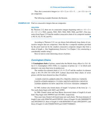 104 CHAPTER 2 Divisibility
Prime and Composite Numbers
A positive integer  1 is a prime number (or simply a prime) if its only positive
factors are 1 and itself. A positive integer  1 that is not a prime is a composite
number (or simply a composite).
Notice that, by definition, 1 is neither a prime nor a composite. It is just the
multiplicative identity or the unit.
The first ten primes are 2, 3, 5, 7, 11, 13, 17, 19, 23, and 29; the first ten com-
posite numbers are 4, 6, 8, 9, 10, 12, 14, 15, 16, and 18.
It follows from the definition that the set of positive integers can be partitioned
into three disjoint classes: the set of primes, the set of composites, and {1}.
How many primes are there? Is there a systematic way to determine whether a
positive integer is a prime?
To answer the first question, we need the following lemma,† which we shall
prove by induction. It can also be proved by contradiction (see Exercise 59).
LEMMA 2.1 Every integer n ≥ 2 has a prime factor.
PROOF (by strong induction)
The given statement is clearly true when n = 2. Now assume it is true for every
positive integer n ≤ k, where k ≥ 2. Consider the integer k + 1.
case 1 If k + 1 is a prime, then k + 1 is a prime factor of itself.
case 2 If k + 1 is not a prime, k + 1 must be a composite, so it must have a factor
d ≤ k. Then, by the inductive hypothesis, d has a prime factor p. So p is a factor of
k + 1, by Theorem 2.4.
Thus, by the strong version of induction, the statement is true for every integer
≥ 2; that is, every integer ≥ 2 has a prime factor. 
We can now prove that there is an infinite number of primes. This result, devised
by Euclid, is one of the elegant results in number theory. We use essentially his
technique from Book IX of Elements to prove it. See Theorem 3.4 and Corollary 3.8
for alternative proofs.
THEOREM 2.8 (Euclid) There are infinitely many primes.
PROOF (by contradiction)
Assume there is only a finite number of primes, p1,p2,...,pn. Consider the integer
N = p1p2 ···pn + 1. Since N ≥ 2, by Lemma 2.1, N is divisible by some prime pi,
† A lemma is a minor result used to prove a theorem.
 