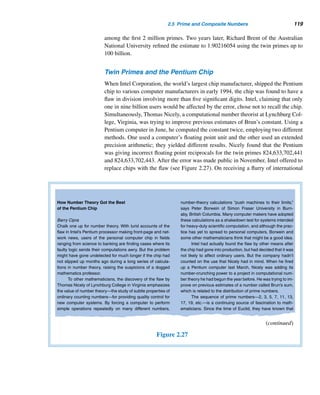 108 CHAPTER 2 Divisibility
Outsider Math
Clive Thompson
Prime numbers have baffled scientists for millennia. Primes
do not occur in any easily discernible order—which makes
it very difficult to figure out whether a really huge number is
prime or not. (And by “really huge,” we’re talking thousands
of digits long.) Ever since the time of the ancient Greeks,
finding a simple way to prove a number is prime has been
the holy grail of mathematics, and the hunt has nearly driven
several scientists mad. As the mathematician Karl Friedrich
Gauss wrote in 1801, “The dignity of the science itself seems
to require that every possible means be explored for the so-
lution of a problem so elegant and so celebrated.”
This year, it finally arrived. On Aug. 6, the Indian math-
ematician Manindra Agrawal distributed a nine-page paper
that rocked the scientific world. He had hit upon an inge-
nious algorithm to prove whether a number is prime, no mat-
ter how enormous. Within weeks, stunned mathematicians
had kicked the tires and pronounced it sound. Security ex-
perts were just as shocked. Encryption programs used by
banks and governments rely on increasingly large primes—
up to 600 digits, these days—to keep criminals and terrorists
at bay. This new algorithm could guarantee primes so mas-
sive they would afford almost perfect online security.
But most astonishing of all was the simplicity of the
algorithm. You can scrawl it on a single sheet of paper—
double-spaced. It had been staring everyone in the face for
years, like the Purloined Letter of mathematics. “When you
read the paper, you slapped yourself on the forehead and
asked, Why didn’t I think of this?” says Carl Pomerance, a
mathematician at Bell Labs.
Here’s why. Math, like every other science, has become
increasingly specialized. Prime-number theorists had been
hacking away with number theory so complex and weird that
barely 100 people worldwide could understand their calcu-
lations. But the new proof from India was created by a pro-
fessor who isn’t known as a number theorist—and his two
co-authors were still undergraduates. What’s more, they em-
ployed a branch of math with which any high-school student
would be familiar: polynomials, like the simple expression
(A+B)2. “It’s not really difficult at all,” Agrawal says. “When
you show it, it’s like, Is that it?”
It is a fresh reminder of why history is riddled with inno-
vations that came out of left field, delivered by amateurs toil-
ing in their basements. Primes don’t occur in any pattern—
and sometimes, neither do discoveries.
Figure 2.26
In August 2002, M. Agrawal of the Indian Institute of Technology, Kanpur, In-
dia, and two of his undergraduate students, N. Kayal and N. Saxena, developed an
efficient algorithm that is of theoretical significance. Their discovery surprised num-
ber theorists everywhere, since it runs in polynomial time; that is, “the number of
steps (needed) is bounded by a polynomial function of the length of the input data.”
Two years later, H. Lenstra and C. Pomerance refined their algorithm to a theoreti-
cally more efficient one.
Number theorists often dream of finding formulas that generate primes for con-
secutive values of the integral variable n. Euler found one such formula in 1772:
E(n) = n2 −n+41 yields a prime for every positive integer n ≤ 40. But when n = 41,
E(41) = 412 − 41 + 41 = 412 is not a prime.
In 1798, the eminent French mathematician Adrien-Marie Legendre (1752–
1833) discovered that the formula L(n) = n2 + n + 41 yields distinct primes for
 