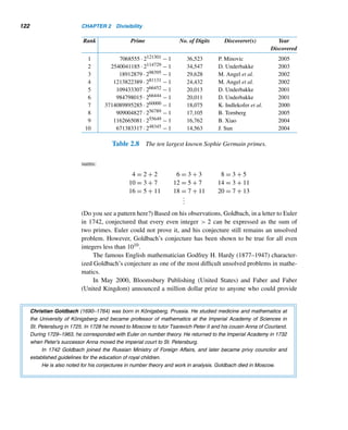 2.5 Prime and Composite Numbers 111
= 103 − (50 + 33 + 20 + 14) + (16 + 10 + 7 + 6 + 4 + 2)
− (3 + 2 + 1 + 0) + 0
= 25
This is consistent with the sieve of Eratosthenes in Figure 2.25. 
Although the formula for π(n) in Theorem 2.10 is elegant in the sense that it
gives the exact value of π(n), it is not very practical when n is fairly large. This is
where the prime number theorem, one of the celebrated results in number theory, be-
comes extremely useful. It gives an approximate value of π(n), when n is sufficiently
large.
THEOREM 2.11 (The Prime Number Theorem)
lim
x→∞
π(x)
x/lnx
= 1
That is, as x gets larger and larger, π(x) approaches x/lnx.† 
Gauss noticed the similarity between the values of π(x) and x/lnx, as x gets
larger and conjectured the theorem in 1793, but did not provide a proof. In 1850,
the Russian mathematician Pafnuty Lvovich Chebychev made significant progress
toward a proof; he proved that there are positive constants a and b, such that
a
x
lnx
 π(x)  b
x
lnx
where x ≥ 2.
In 1870, the German mathematician Ernest Meissel (1826–1895) showed
that there are 5,761,455 primes less than 108. In 1893, one hundred years after
Gauss’ conjecture, the Danish mathematician N. P. Bertelsen claimed that there
are 50,847,478 primes less than 109. In 1959, however, the American mathemati-
cian Derrick H. Lehmer (1905–1991) showed that Bertelsen’s answer was incor-
rect and that the correct number is 50,847,534. Lehmer also showed that there are
455,052,512 primes less than 1010 (Table 2.4).
In 1896, the French mathematician Jacques Hadamard (1865–1963) and the
Belgian mathematician Charles-Jean-Gustave-Nicholas de la Valleé-Poussin (1866–
1962), working independently, proved the theorem using advanced mathematics.
† lnx denotes the natural logarithm of x.
 