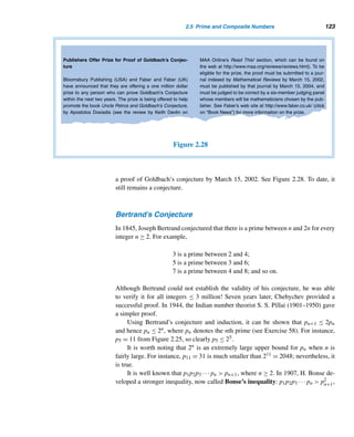 112 CHAPTER 2 Divisibility
Pafnuty Lvovich Chebychev (1821–1894), the son of an army officer, was born
in Okatavo, Russia. In 1832 the family moved to Moscow, where he completed his
secondary education at home. Five years later, he entered Moscow University, grad-
uating in mathematics in 1841. As a student he published his first paper on a new
method of approximating real roots of equations, for which he was awarded a sil-
ver medal, although many believed he deserved a gold one. He joined the faculty
of St. Petersburg University in 1843, where he remained until 1882. His doctoral
thesis, Theory of Congruences, submitted to Petersburg University in 1849, earned
him an award from the Academy of Sciences and served as a text on number theory
at Russian universities; it also dealt with the distribution of primes. With this work
and a second memoir published in 1852, he became widely known in the scientific
community. Besides number theory, he made significant contributions to real and
numerical analysis, approximation theory, probability, and mechanics.
Chebychev received numerous honors, and invented a calculating machine that could add and subtract and
later multiply and divide; he also founded the prestigious Petersburg Mathematical School.
Jacques Hadamard (1865–1963) was born in Versailles, France. His father
was a Latin teacher and his mother a distinguished piano teacher. After study-
ing at the École Normale Superieure he taught at the Lycée Buffon in Paris.
After receiving his doctorate in 1892 he became a lecturer at the Faculté des
Sciences of Bordeaux and then at the Sorbonne. In 1909, he became professor
at the Collège de France, École Polytechnique, and then at the École Centrale
des Arts et Manufactures. A recipient of many honorary doctorates, in 1892 he
earned the Grand Prix of the Academy of Sciences for his outstanding work in
complex analysis; this in turn led to his proof of the prime number theorem in
1896.
Nearly every branch of mathematics was influenced by the creative mind
of Hadamard, especially complex analysis, functional analysis, probability, and
mathematical physics.
This proof was a milestone in the development of number theory. But in 1950, the
Hungarian mathematician Paul Erdös (1913–1996) and the Norwegian mathemati-
cian Alte Selberg (1917–) proved the theorem using elementary calculus.
According to the prime number theorem, when x is sufficiently large, π(x) can
be approximated by x/lnx (see columns 2 and 3 in Table 2.4). But a better approxi-
mation is the function li(x), defined by Gauss in 1792 at the age of 15,
 