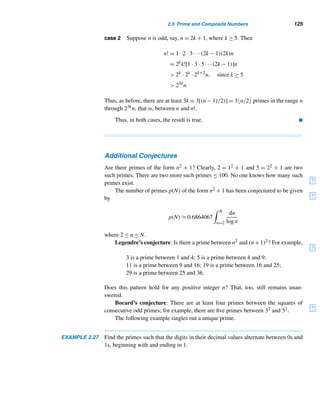 114 CHAPTER 2 Divisibility
li(x) =
 x
2
dt
lnt
You may notice from the table that
π(x)
li(x)
approaches 1 more rapidly than
π(x)
x/lnx
. In
fact, li(x) is a superior approximation for small x.
x π(x)
π(x)
x/lnx
π(x)
li(x)
103 168 1.160 0.9438202
104 1229 1.132 0.9863563
105 9592 1.104 0.9960540
106 78498 1.085 0.9983466
107 664579 1.071 0.9998944
108 5761455 1.061 0.9998691
109 50847534 1.054 0.9999665
1010 455052512 1.048 0.9999932
Table 2.4
In 1985, however, R. H. Hudson of the University of South Carolina showed
that it is not true for arbitrary x. Four years later, C. Bays of the University of South
Carolina and Hudson showed that π(x)  li(x) in the vicinity of 1.39822 × 10316.
Although we have established the infinitude of primes, what can we say about
the distribution of primes? How are they distributed among the positive integers? Are
there consecutive integers that are primes? Are there consecutive odd integers that
are primes?
First, there is no pattern that fits the distribution of primes. For example, 2 and
3 are the only two consecutive integers that are primes (see Exercise 45). It is also
known that 3, 5, and 7 are the only three consecutive odd integers that are primes
(see Exercise 46).
Although there are only two consecutive integers that are primes, we can find
any number of consecutive integers that are composite numbers, as the next theorem
reveals. It shows that primes occur at unpredictable intervals. Its proof is an existence
proof, so we need to provide n such composite numbers.
THEOREM 2.12 For every positive integer n, there are n consecutive integers that are composite num-
bers.
PROOF
Consider the n consecutive integers (n + 1)! + 2,(n + 1)! + 3,...,(n + 1)! +
(n + 1), where n ≥ 1. Suppose 2 ≤ k ≤ n + 1, then k|(n + 1)!, so k|[(n + 1)! + k], by
Theorem 2.4, for every k. Therefore, each of them is a composite number.
 