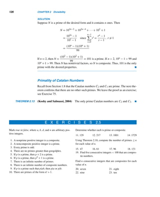2.5 Prime and Composite Numbers 115
Thus, the n consecutive integers (n+1)!+2,(n+1)!+3,...,(n+1)!+(n+1)
are composites. 
The following example illustrates the theorem.
EXAMPLE 2.25 Find six consecutive integers that are composites.
SOLUTION
By Theorem 2.12, there are six consecutive integers beginning with (n + 1)! + 2 =
(6 + 1)! + 2 = 5042, namely, 5042, 5043, 5044, 5045, 5046, and 5047. (You may
notice from Figure 2.25 that the smallest consecutive chain of six composite numbers
is 90, 91, 92, 93, 94, and 95.) 
According to Theorem 2.12, we can always find arbitrarily long chains of con-
secutive integers that are composites. Note that the n composite numbers provided
by the proof need not be the smallest consecutive composite integers that form a
chain of length n. (See Supplementary Exercise 5 in Chapter 3 for constructing a
considerably smaller string.)
Next we turn to some interesting classes of primes.
Cunningham Chains
A Cunningham chain of primes, named after the British Army officer Lt. Col. Al-
lan J. C. Cunningham (1842–1928), is a sequence of primes 2p + 1 in which each
element is one more than twice its predecessor.
The smallest five-element chain is 2–5–11–23–47 and the smallest six-element
chain is 89–179–359–719–1439–2879. Lehmer discovered three chains of seven
primes with the least element less than 10 million:
1122659–2245319–4490639–8981279–17962559–35925119–71850239;
2164229–4328459–8656919–17313839–34627679–69255359–138510719;
2329469–4658939–9317879–18635759–37271519–74543039–149086079
In 1965, Lehmer also found chains of length 7 of primes of the form 2p − 1.
Two such chains begin with 16651 and 165901.
In 1980, Claude Lalout and Jean Meeus discovered chains of length 8 of each
kind. They begin with 19099919 and 15514861, respectively.
Nine years later, Gunter Loh found many new such chains: The least elements of
length 9 start with 85864769 and 857095381; those of length 10 with 26089808579
and 205528443121; those of length 11 with 665043081119 and 138912693971; and
those of length 12 with 554688278429 and 216857744866621.
 