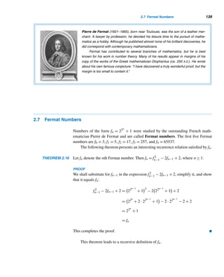 128 CHAPTER 2 Divisibility
71. Prove that En  (pn+1)n−2, n ≥ 6. (A. A. K. Majum-
dar, 1996)
72. Establish the formula for π(n) in Theorem 2.10.
73. Let pk denote the kth prime. Prove that pn+1 ≤
p1p2 ···pn + 1, where n ≥ 1.
74. Let pi denote the ith prime, where i ≥ 1. Prove
that pnpn+1pn+2  p2
n+3, where n ≥ 3. (S. Bulman-
Flemming and E. T. H. Wang, 1989)
75. Establish Theorem 2.13.
 
2.6 Fibonacci and Lucas Numbers
Fibonacci numbers are one of the most intriguing number sequences, which contin-
ues to provide ample opportunities for both professional mathematicians and ama-
teurs to make conjectures and to expand the limits of mathematical knowledge.
The Fibonacci sequence is named after Leonardo Fibonacci, the most outstand-
ing Italian mathematician of the Middle Ages. It is so important and fascinating
that there is an association of Fibonacci enthusiasts, The Fibonacci Association, de-
voted to the study of the sequence. The association, founded in 1963 by Verner E.
Hoggatt, Jr. (1921–1980) of San Jose State College and Brother Alfred Brousseau
(1907–1988) of St. Mary’s College in California, publishes The Fibonacci Quarterly
devoted to articles related to the Fibonacci sequence.
The following problem, proposed by Fibonacci in 1202 in his classic book, Liber
Abaci, gave birth to the Fibonacci sequence.
The Fibonacci Problem
Suppose there are two newborn rabbits, one male and the other female. Find the
number of rabbits produced in a year if
• Each pair takes one month to become mature;
• Each pair produces a mixed pair every month, from the second month; and
• All rabbits are immortal.
Suppose, for convenience, that the original pair of rabbits was born on January 1.
They take a month to become mature, so there is still only one pair on February 1.
On March 1, they are two months old and produce a new mixed pair, a total of two
pairs. Continuing like this, there will be three pairs on April 1, five pairs on May 1,
and so on. See the last row of Table 2.9.
 
