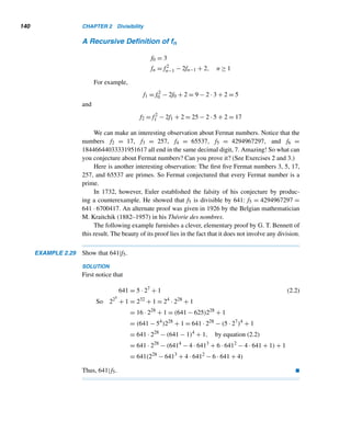 2.6 Fibonacci and Lucas Numbers 129
Leonardo Fibonacci (1170?–1250?), also known as Leonardo of Pisa,
was born in the commercial city of Pisa, Italy, into the Bonacci family. His
father, a customs manager, expecting Leonardo to become a merchant,
took him to Bougie, Algeria, to receive advanced training in arithmetic us-
ing Indo-Arabic numerals. Leonardo’s own business trips to Egypt, Syria,
Greece, and Sicily gave him extensive experience with Indo-Arabic mathe-
matics.
In 1202, shortly after his return to Pisa, Fibonacci published his fa-
mous work, Liber Abaci, extolling the superiority of the Indo-Arabic meth-
ods of computation. (The word abaci in the title does not refer to the old
abacus, but to computation in general.) This book, devoted to arithmetic
and elementary algebra, introduced the Hindu-Arabic notation and arithmetic algorithms to Europe.
Fibonacci wrote three additional books: Practice Geometriae, a collection of results in geometry and
trigonometry; Liber Quadratorum, a major work on number theory; and Flos, also on number theory.
Fibonacci’s importance and usefulness to Pisa and its citizenry through his teaching and services were
recognized by Emperor Frederick II.
No. of Pairs Jan. Feb. March April May June July Aug.
Adults 0 1 1 2 3 5 8 13
Babies 1 0 1 1 2 3 5 8
Total 1 1 2 3 5 8 13 21
Table 2.9
Fibonacci Numbers
The numbers 1, 1, 2, 3, 5, 8, ... in the bottom row are Fibonacci numbers. They
have a fascinating property: Any Fibonacci number, except the first two, is the sum
of the two immediately preceding Fibonacci numbers. (At the given rate, there will
be 144 pairs of rabbits on December 1.)
This yields the following recursive definition of the nth Fibonacci number Fn:
F1 = F2 = 1 ← initial conditions
Fn = Fn−1 + Fn−2, n ≥ 3 ← recurrence relation
Interestingly enough, Fibonacci numbers appear in quite unexpected places.
They occur in nature, music, geography, and geometry. They can be found in the spi-
ral arrangements of seeds in sunflowers, the scale patterns of pine cones, the number
of petals in flowers, and the arrangement of leaves on trees. See Figure 2.29.
 